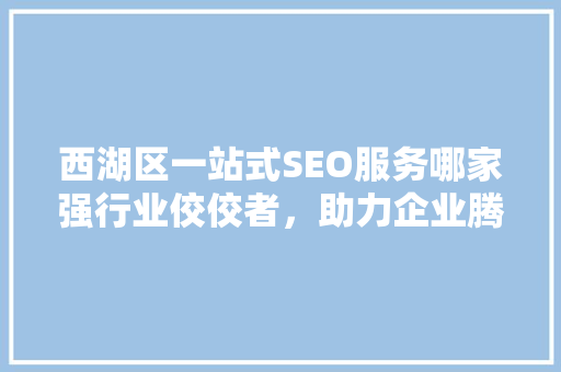 西湖区一站式SEO服务哪家强行业佼佼者，助力企业腾飞