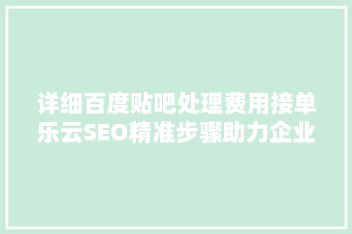 详细百度贴吧处理费用接单乐云SEO精准步骤助力企业腾飞