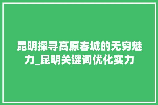 昆明探寻高原春城的无穷魅力_昆明关键词优化实力