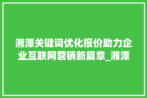 湘潭关键词优化报价助力企业互联网营销新篇章_湘潭关键词优化报价