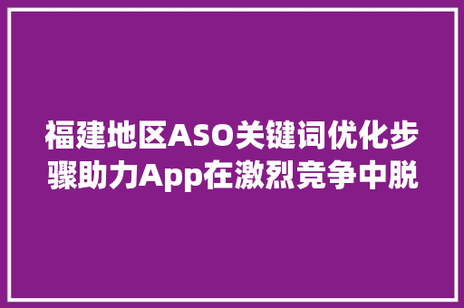 福建地区ASO关键词优化步骤助力App在激烈竞争中脱颖而出_福建aso关键词优化