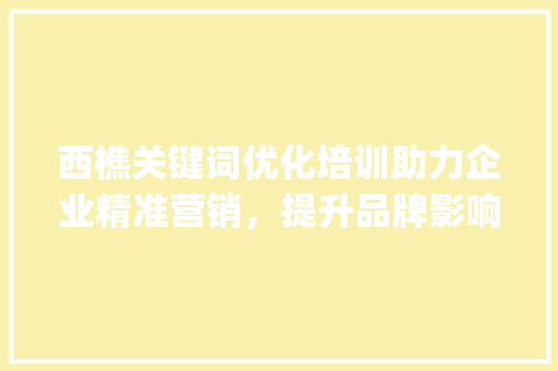 西樵关键词优化培训助力企业精准营销，提升品牌影响力_西樵关键词优化培训