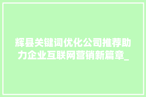 辉县关键词优化公司推荐助力企业互联网营销新篇章_辉县关键词优化公司推荐