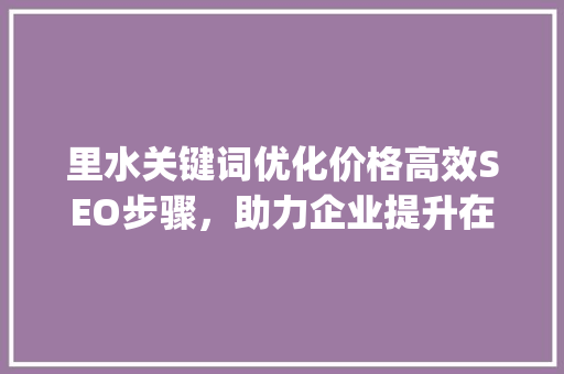 里水关键词优化价格高效SEO步骤，助力企业提升在线竞争力_里水关键词优化价格