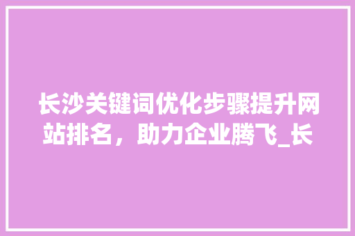 长沙关键词优化步骤提升网站排名，助力企业腾飞_长沙关键词优化咋样做