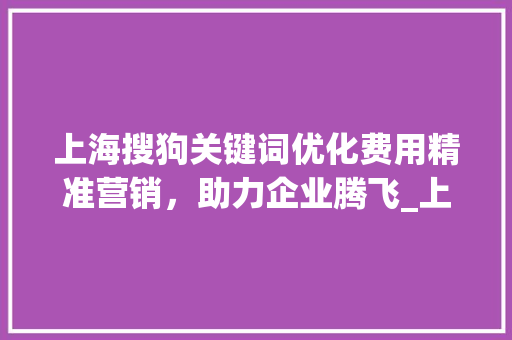 上海搜狗关键词优化费用精准营销，助力企业腾飞_上海搜狗关键词优化费用