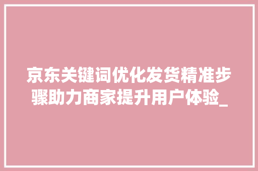 京东关键词优化发货精准步骤助力商家提升用户体验_京东关键词如何优化发货