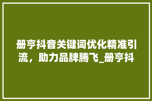 册亨抖音关键词优化精准引流，助力品牌腾飞_册亨抖音关键词优化项目