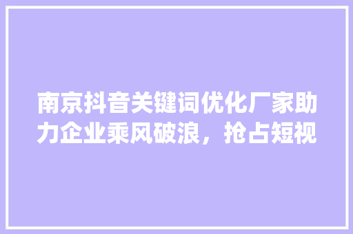 南京抖音关键词优化厂家助力企业乘风破浪，抢占短视频营销高地_南京抖音关键词优化厂家