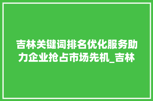 吉林关键词排名优化服务助力企业抢占市场先机_吉林关键词排名优化服务