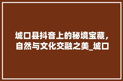 城口县抖音上的秘境宝藏，自然与文化交融之美_城口县的抖音关键词优化