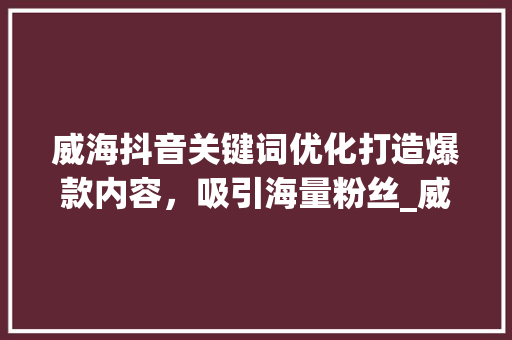 威海抖音关键词优化打造爆款内容，吸引海量粉丝_威海抖音搜索关键词优化