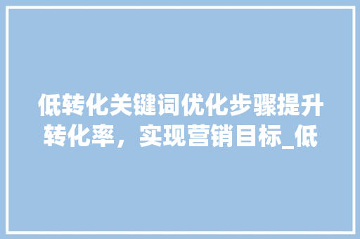 低转化关键词优化步骤提升转化率，实现营销目标_低转化关键词如何优化