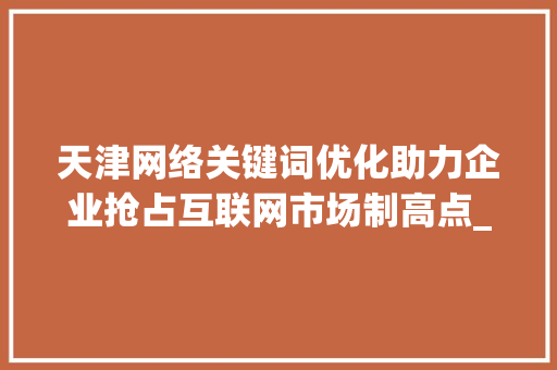 天津网络关键词优化助力企业抢占互联网市场制高点_天津网络关键词优化