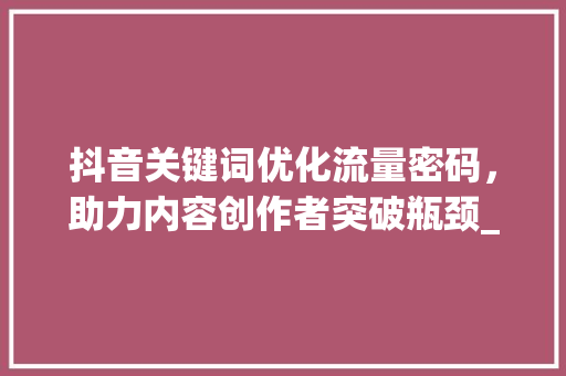 抖音关键词优化流量密码，助力内容创作者突破瓶颈_抖音关键词优化权重