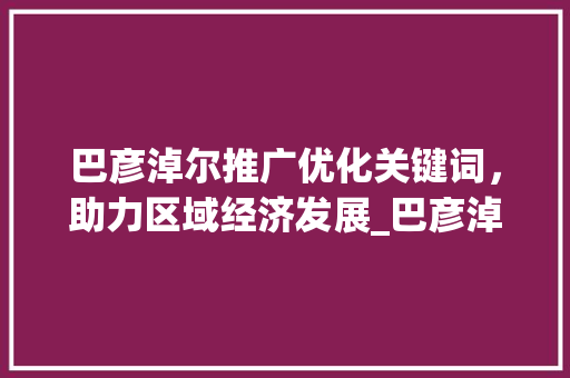 巴彦淖尔推广优化关键词，助力区域经济发展_巴彦淖尔推广优化关键词