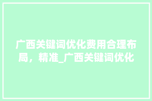 广西关键词优化费用合理布局，精准_广西关键词优化怎样收费
