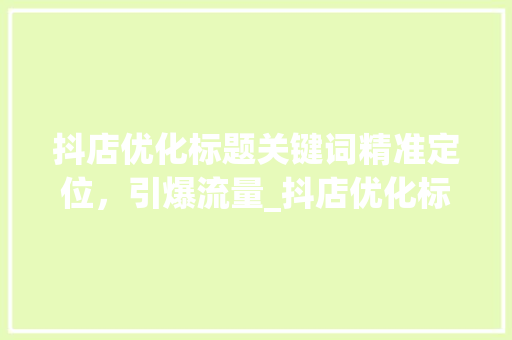 抖店优化标题关键词精准定位，引爆流量_抖店优化标题关键词方法