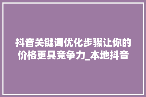 抖音关键词优化步骤让你的价格更具竞争力_本地抖音关键词优化价格