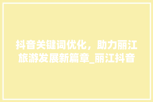 抖音关键词优化，助力丽江旅游发展新篇章_丽江抖音关键词优化培训