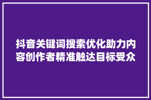 抖音关键词搜索优化助力内容创作者精准触达目标受众_抖音关键词搜索优化优势