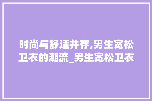 时尚与舒适并存,男生宽松卫衣的潮流_男生宽松卫衣关键词优化