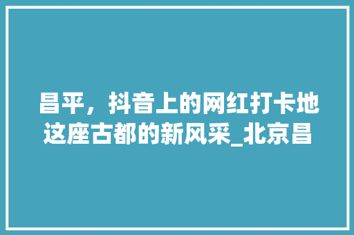 昌平，抖音上的网红打卡地这座古都的新风采_北京昌平抖音关键词优化