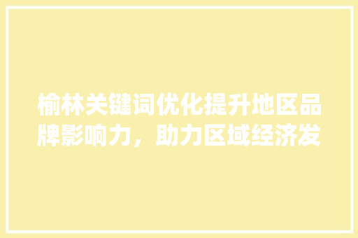 榆林关键词优化提升地区品牌影响力，助力区域经济发展_榆林关键词优化需要做吗