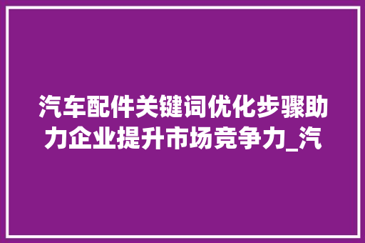 汽车配件关键词优化步骤助力企业提升市场竞争力_汽车配件关键词优化步骤