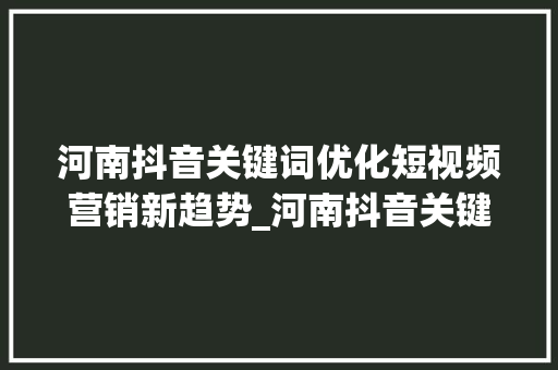 河南抖音关键词优化短视频营销新趋势_河南抖音关键词优化竞价