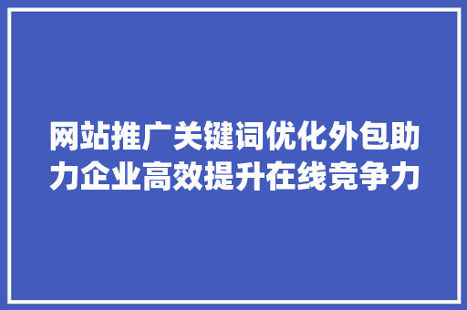 网站推广关键词优化外包助力企业高效提升在线竞争力_网站推广关键词优化外包