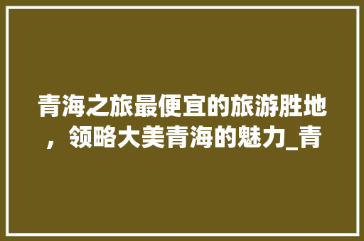 青海之旅最便宜的旅游胜地，领略大美青海的魅力_青海关键词优化最便宜