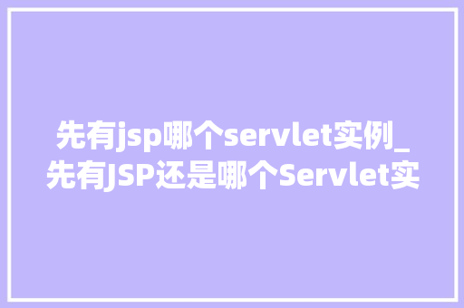先有jsp哪个servlet实例_先有JSP还是哪个Servlet实例JavaWeb开发中的先后顺序之谜