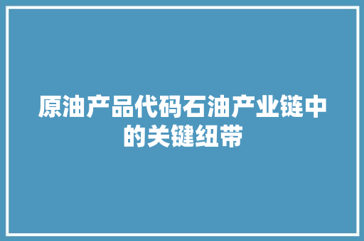 原油产品代码石油产业链中的关键纽带