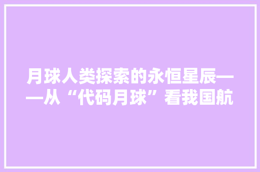 月球人类探索的永恒星辰——从“代码月球”看我国航天事业的辉煌成就