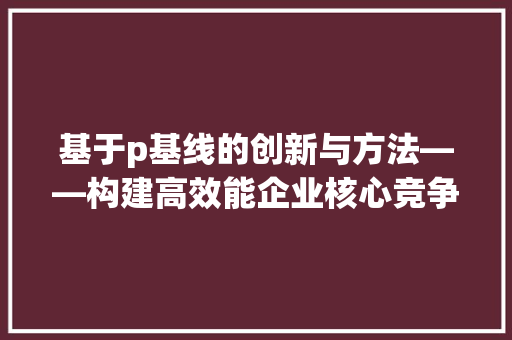 基于p基线的创新与方法——构建高效能企业核心竞争力