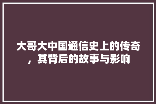 大哥大中国通信史上的传奇，其背后的故事与影响