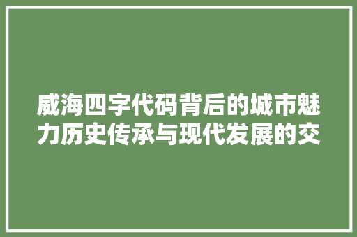 威海四字代码背后的城市魅力历史传承与现代发展的交融