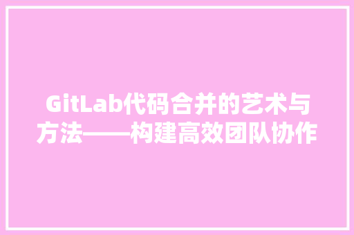 GitLab代码合并的艺术与方法——构建高效团队协作的桥梁