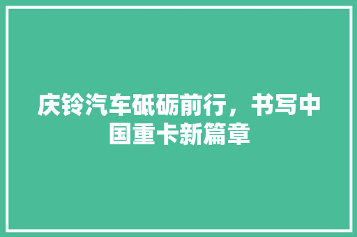 庆铃汽车砥砺前行，书写中国重卡新篇章