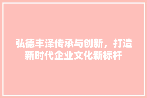 弘德丰泽传承与创新，打造新时代企业文化新标杆