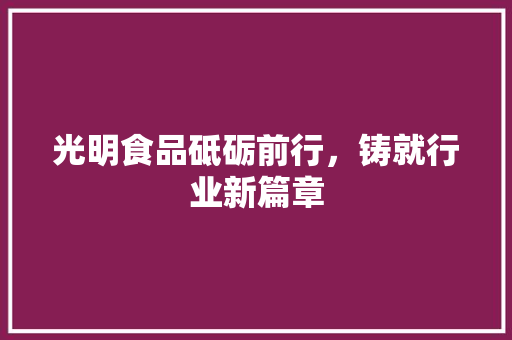 光明食品砥砺前行，铸就行业新篇章