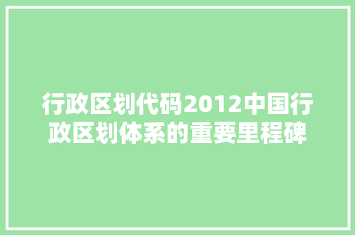 行政区划代码2012中国行政区划体系的重要里程碑