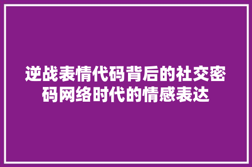 逆战表情代码背后的社交密码网络时代的情感表达