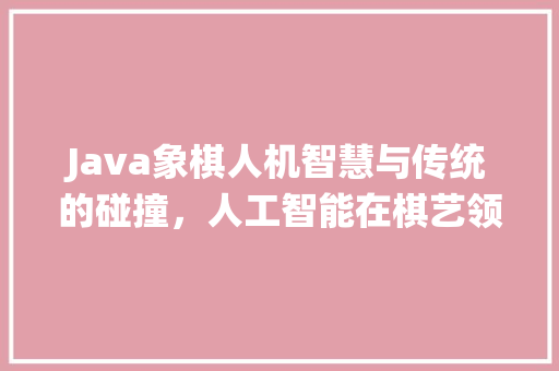 Java象棋人机智慧与传统的碰撞，人工智能在棋艺领域的卓越表现