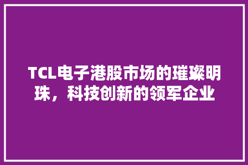 TCL电子港股市场的璀璨明珠，科技创新的领军企业