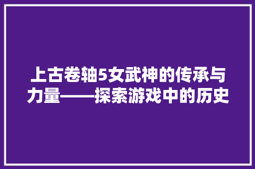 上古卷轴5女武神的传承与力量——探索游戏中的历史与文化