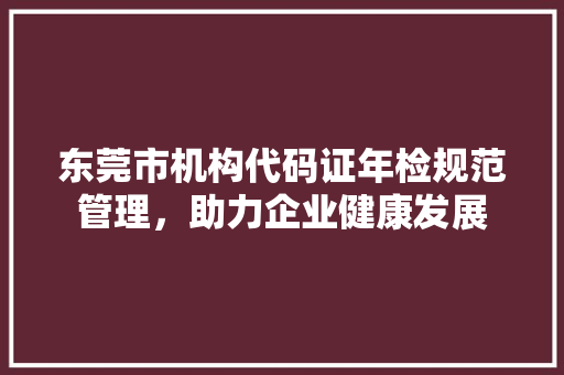 东莞市机构代码证年检规范管理，助力企业健康发展