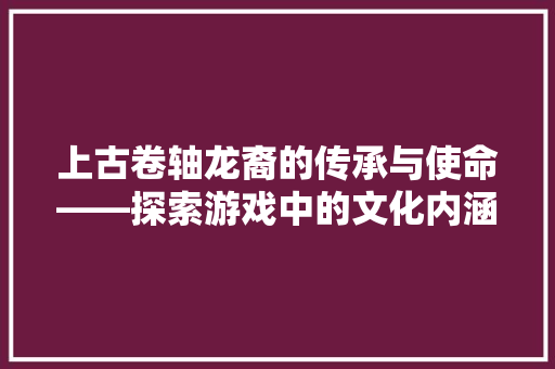 上古卷轴龙裔的传承与使命——探索游戏中的文化内涵与人生哲理