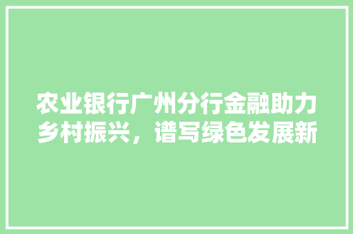 农业银行广州分行金融助力乡村振兴，谱写绿色发展新篇章